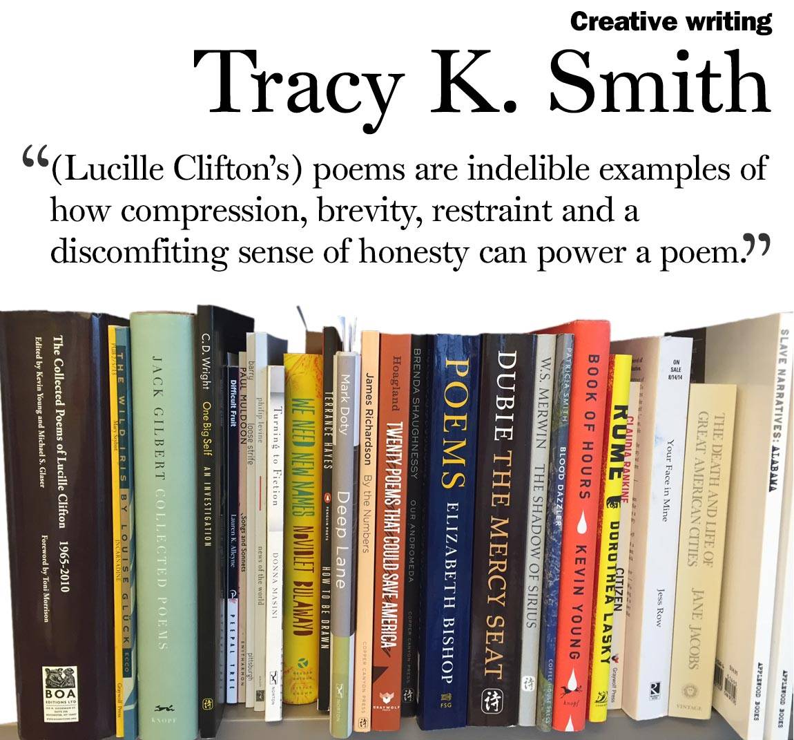 “(Lucille Clifton’s) poems are indelible examples of how compression, brevity, restraint and a discomfiting sense of honesty can power a poem.” Tracy K. Smith, creative writing