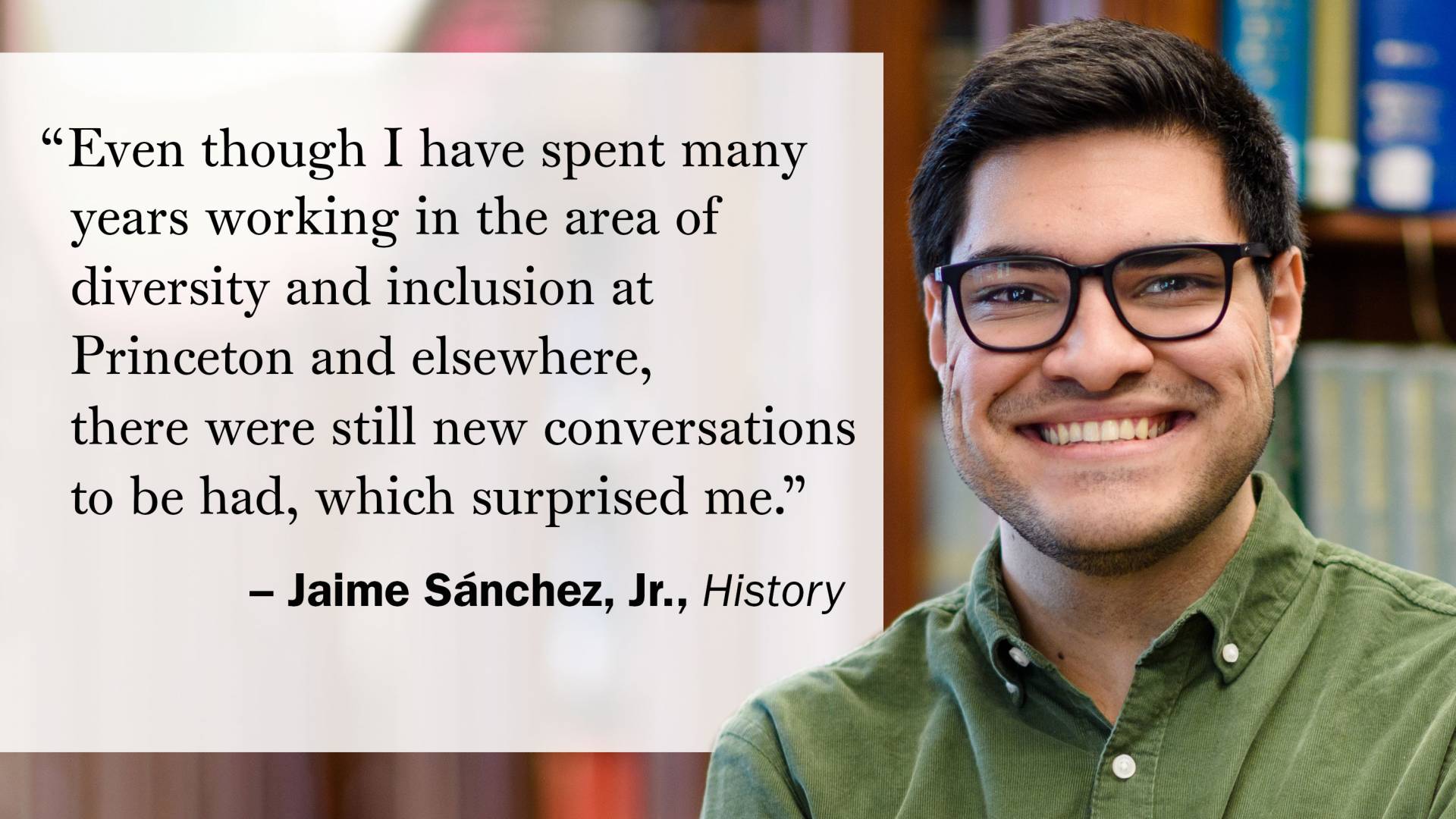 "Even though I have spent many years working in the area of diversity and inclusion at Princeton and elsewhere, there were still new conversations to be had, which surprised me." —Jaime Sánchez, Jr., History