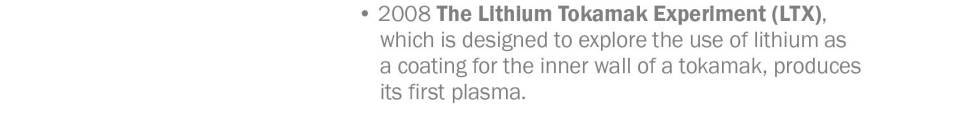 • 2008 The Lithium Tokamak Experiment (LTX),  which is designed to explore the use of lithium as a coating for the inner wall of a tokamak, produces its first plasma. 