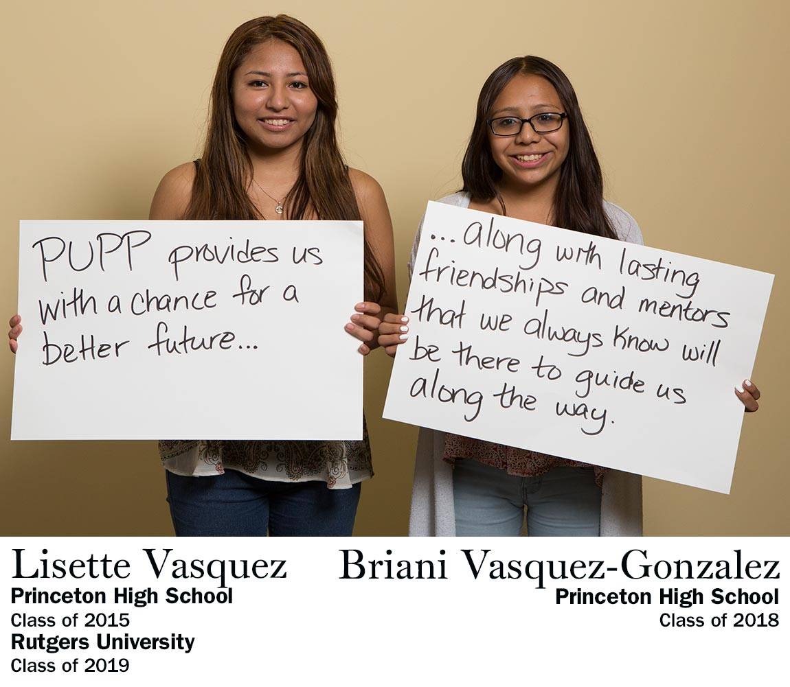“PUPP provides us with a chance for a better future…along with lasting friendships and mentors that we always know will be there to guide us along the way.” Lisette Vasquez, Princeton High School Class of 2015, Rutgers University Class of 2019 AND Briani Vasquez-Gonzalez, Princeton High School Class of 2018