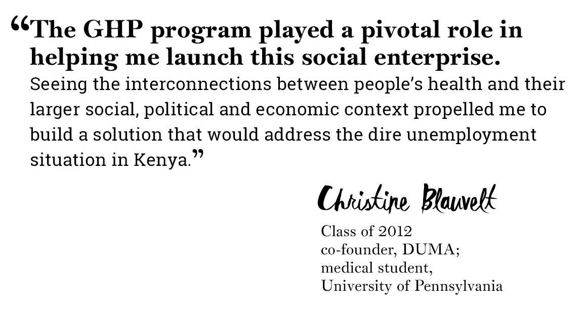Global Health Program quote “‘The GHP program played a pivotal role in helping me launch this social enterprise.  Seeing the interconnections between people’s health and their larger social, political and economic context propelled me to build a solution that would address the dire unemployment situation in Kenya.’ -Christine Blauvelt, Class of 2012, co-founder, DUMA;  medical student,  University of Pennsylvania”
