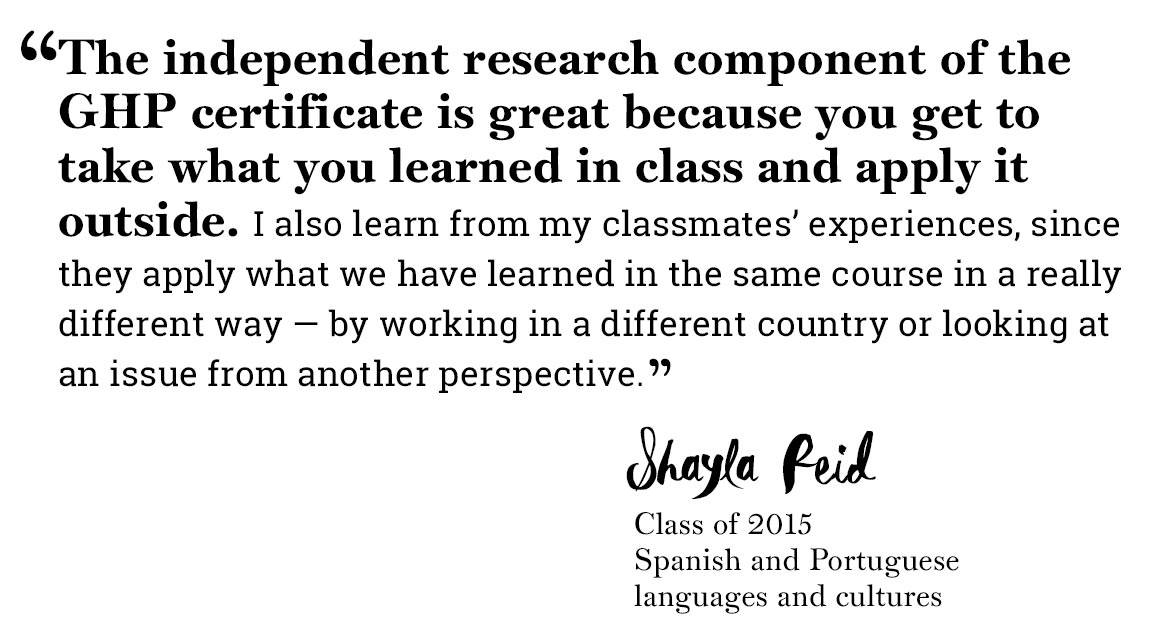 Global Health Program quote “‘The independent research component of the GHP certificate is great because you get to take what you learned in class and apply it outside. I also learn from my classmates’ experiences, since they apply what we have learned in the same course in a really different way — by working in a different country or looking at an issue from another perspective.’ -Shayla Reid, Class of 2015,  Spanish and Portuguese  languages and cultures”