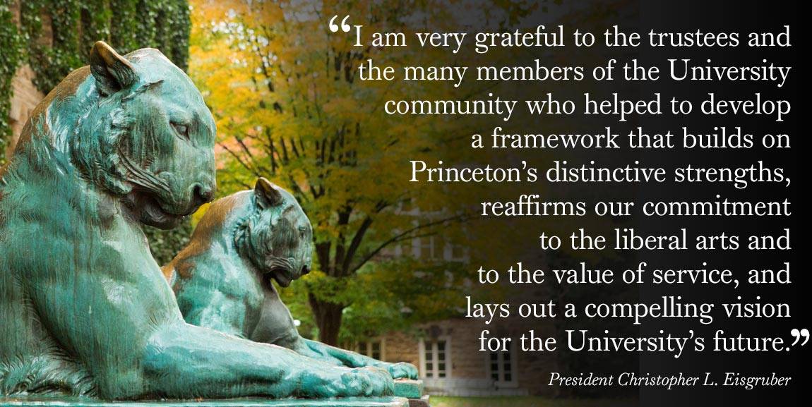 Strategic Plan Nassau Hall lions “I am very grateful to the trustees and the many members of the University community who helped to develop  a framework that builds on  Princeton’s distinctive strengths, reaffirms our commitment  to the liberal arts and  to the value of service, and  lays out a compelling vision  for the University’s future. - President Christopher L. Eisgruber”