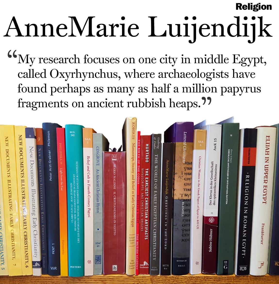 Faculty Bookshelves 2016 “Religion; AnneMarie Luijendijk; ‘My research focuses on one city in middle Egypt, called Oxyrhynchus, where archaeologists have found perhaps as many as half a million papyrus fragments on ancient rubbish heaps.’”