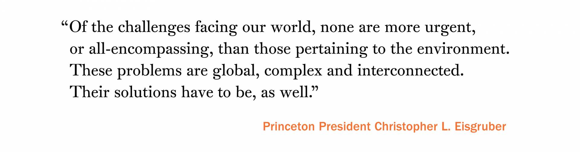 “Of the challenges facing our world, none are more urgent, or all-encompassing, than those pertaining to the environment. These problems are global, complex and interconnected. Their solutions have to be, as well.” –Princeton President Christopher L. Eisgruber