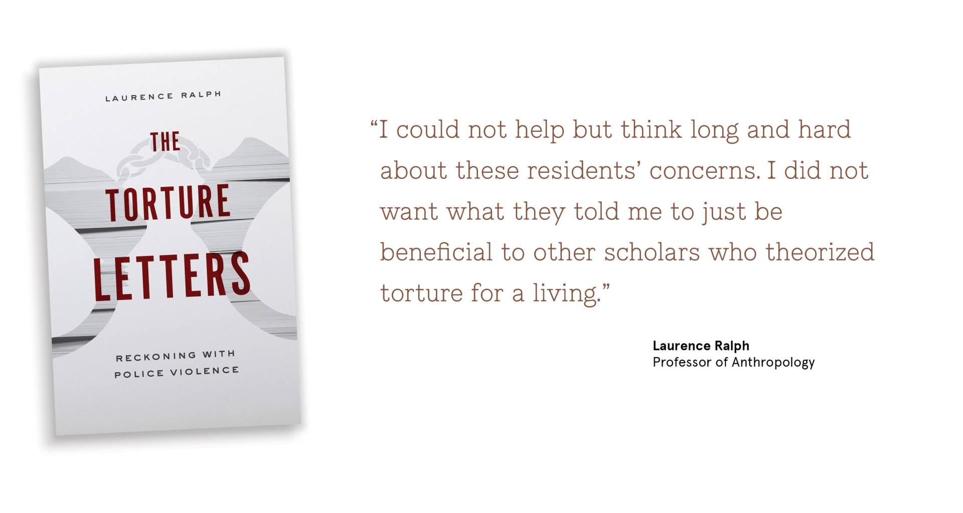 “I could not help but think long and hard about these residents’ concerns. I did not  	want what they told me to just be beneficial to other scholars who theorized torture for a living.”   Laurence Ralph Professor of Anthropology