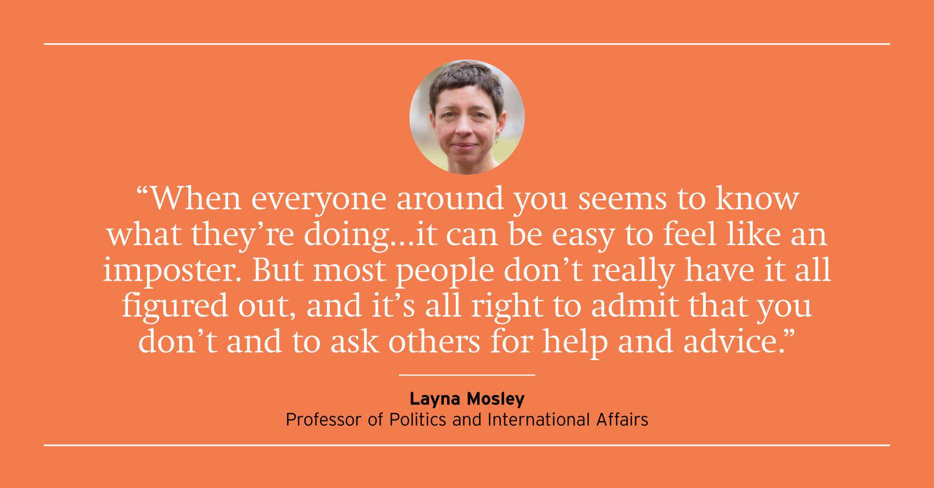 "When everyone around you seems to know what they're doing...it can be easy to feel like an imposter. But most people don't really have it all figured out, and it's all right to admit that you don't and ask others for help and advice." Layna Mosley, Professor of Politics and International Affairs