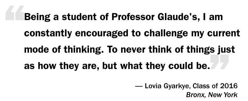 What I Think: Eddie Glaude Jr. “‘Being a student of Professor Glaude's, I am constantly encouraged to challenge my current mode of thinking. To never think of things just as how they are, but what they could be.’ — Lovia Gyarkye, Class of 2016 Bronx, New York”