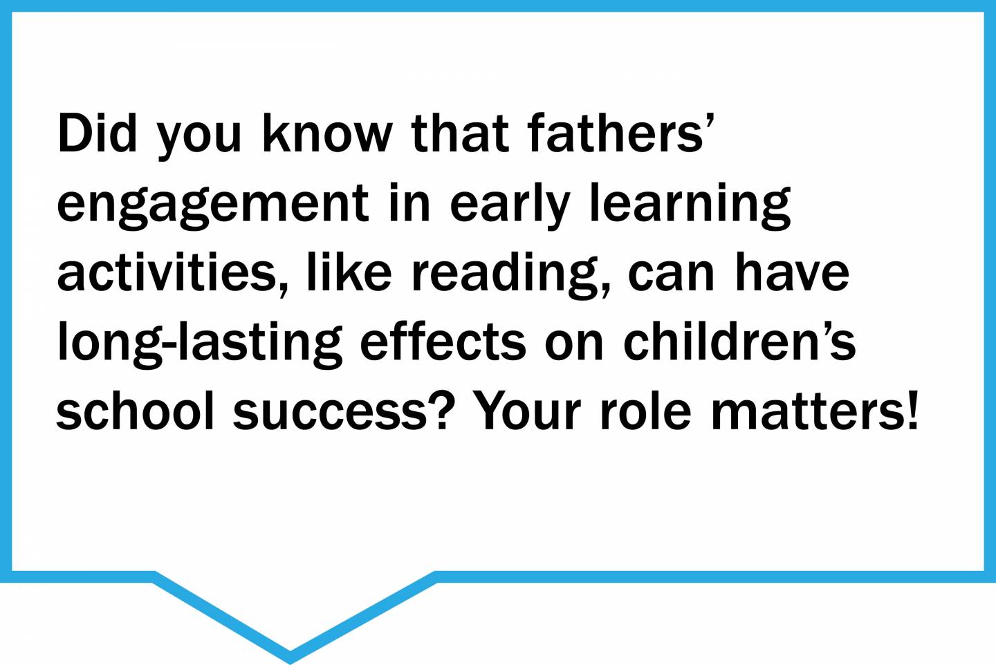 Did you know that fathers’  engagement in early learning  activities, like reading, can have long-lasting effects on children’s school success? Your role matters!