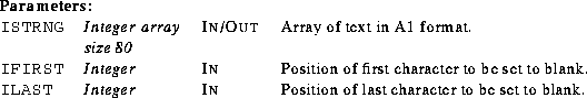 \begin{parameters}
\param{ISTRNG}{Integer array size 80}{In/Out}{Array of text i...
 ...ST}{Integer}{In}{Position of last character to be set to blank.}\end{parameters}
