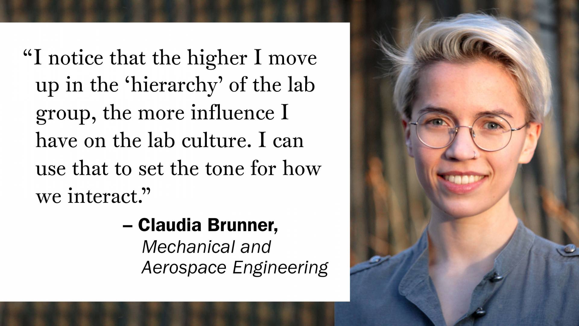 "I notice that the higher I move up in the ‘hierarchy’ of the lab group, the more influence I have on the lab culture. I can use that to set the tone for how we interact." —Claudia Brunner, Mechanical and Aerospace Engineering