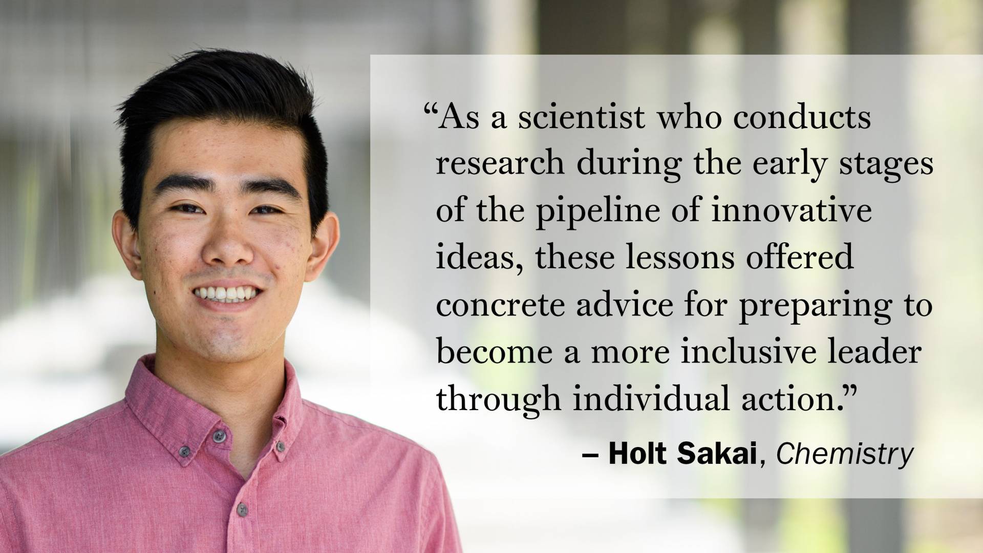 "As a scientist who conducts research during the early stages of the pipeline of innovative ideas, these lessons offered concrete advice for preparing to become a more inclusive leader through individual action." —Holt Sakai, Chemistry