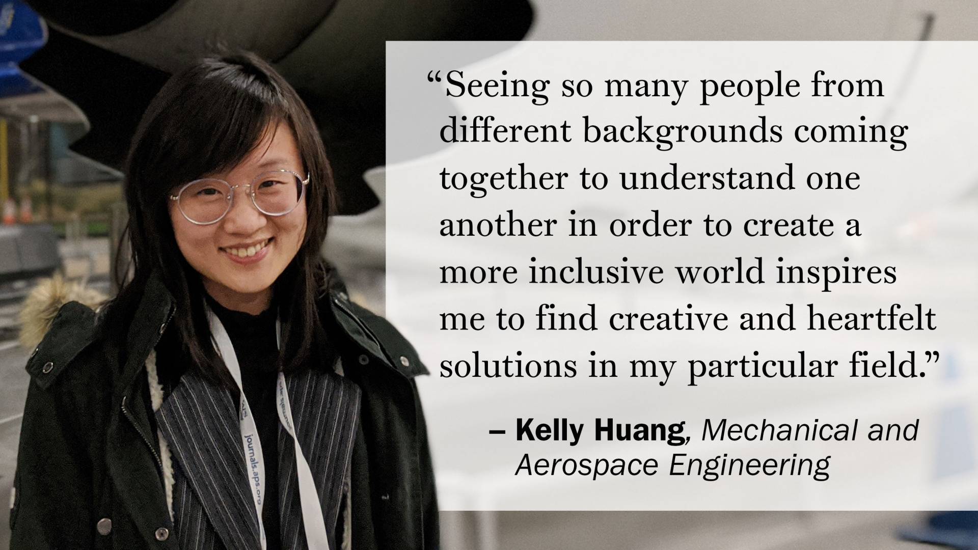"Seeing so many people from different backgrounds coming together to understand one another in order to create a more inclusive world inspires me to find creative and heartfelt solutions in my particular field."  —Kelly Huang, Mechanical and Aerospace Engineering