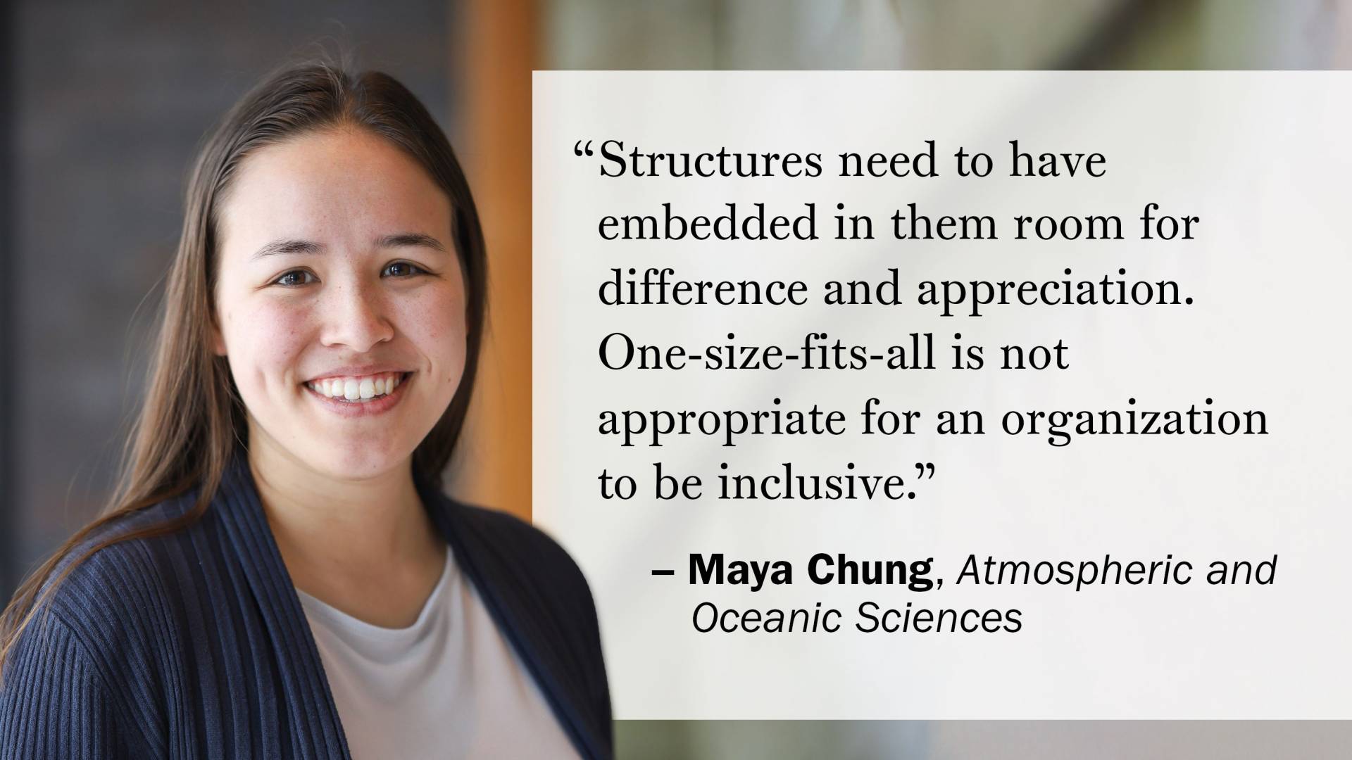 "Structures need to have embedded in them room for difference and appreciation. One-size-fits-all is not appropriate for an organization to be inclusive." —Maya Chung, Atmospheric and Oceanic Sciences
