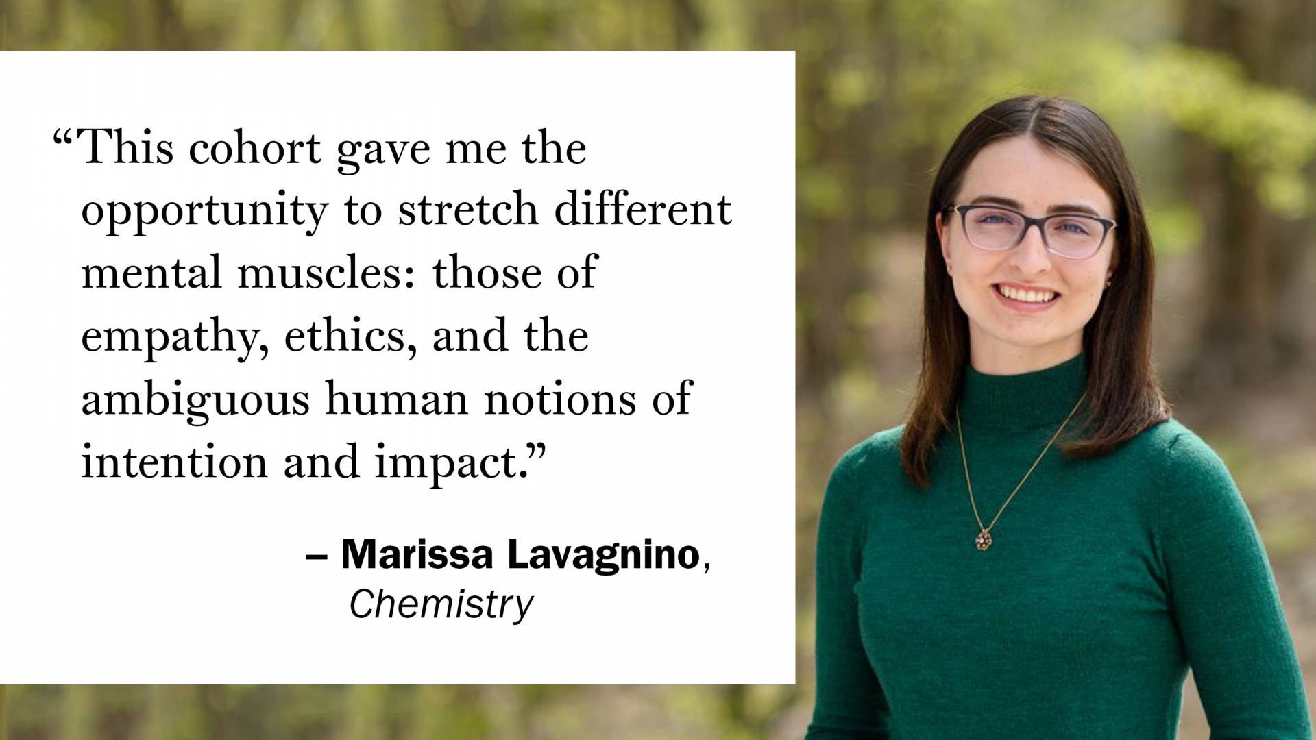 "This cohort gave me the opportunity to stretch different mental muscles: those of empathy, ethics, and the ambiguous human notions of intention and impact." —Marissa Lavagnino, Chemistry