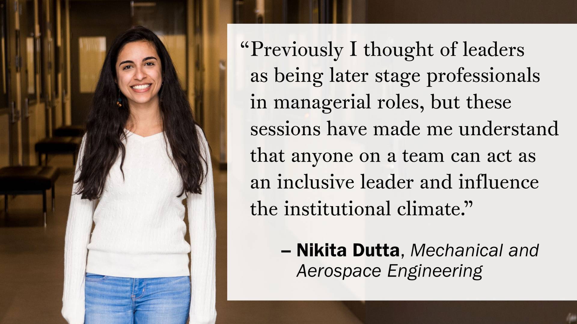 "Previously I thought of leaders as being later stage professionals in managerial roles, but these sessions have made me understand that anyone on a team can act as an inclusive leader and influence the institutional climate." —Nikita Dutta, Mechanical and Aerospace Engineering
