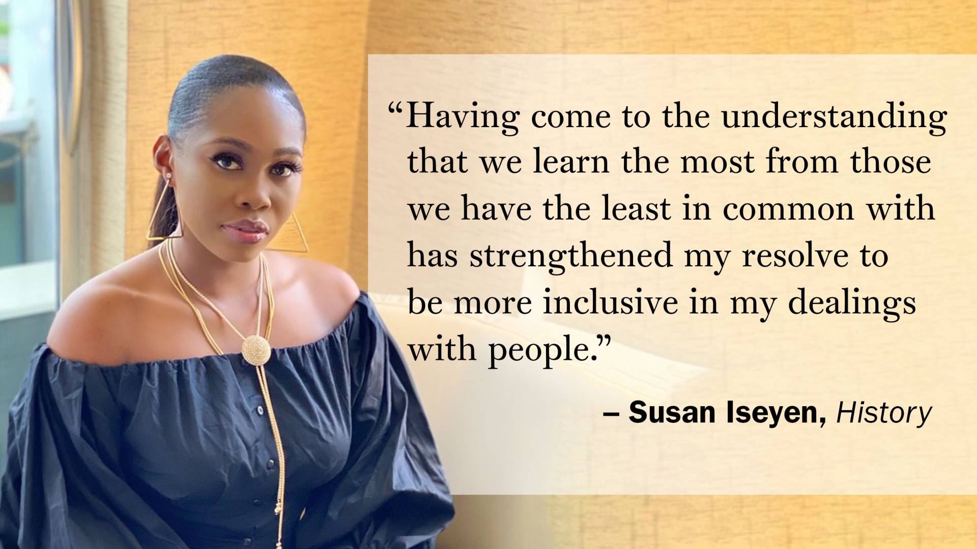 "Having come to the understanding that we learn the most from those we have the least in common with has strengthened my resolve to be more inclusive in my dealings with people." —Susan Iseyen, History