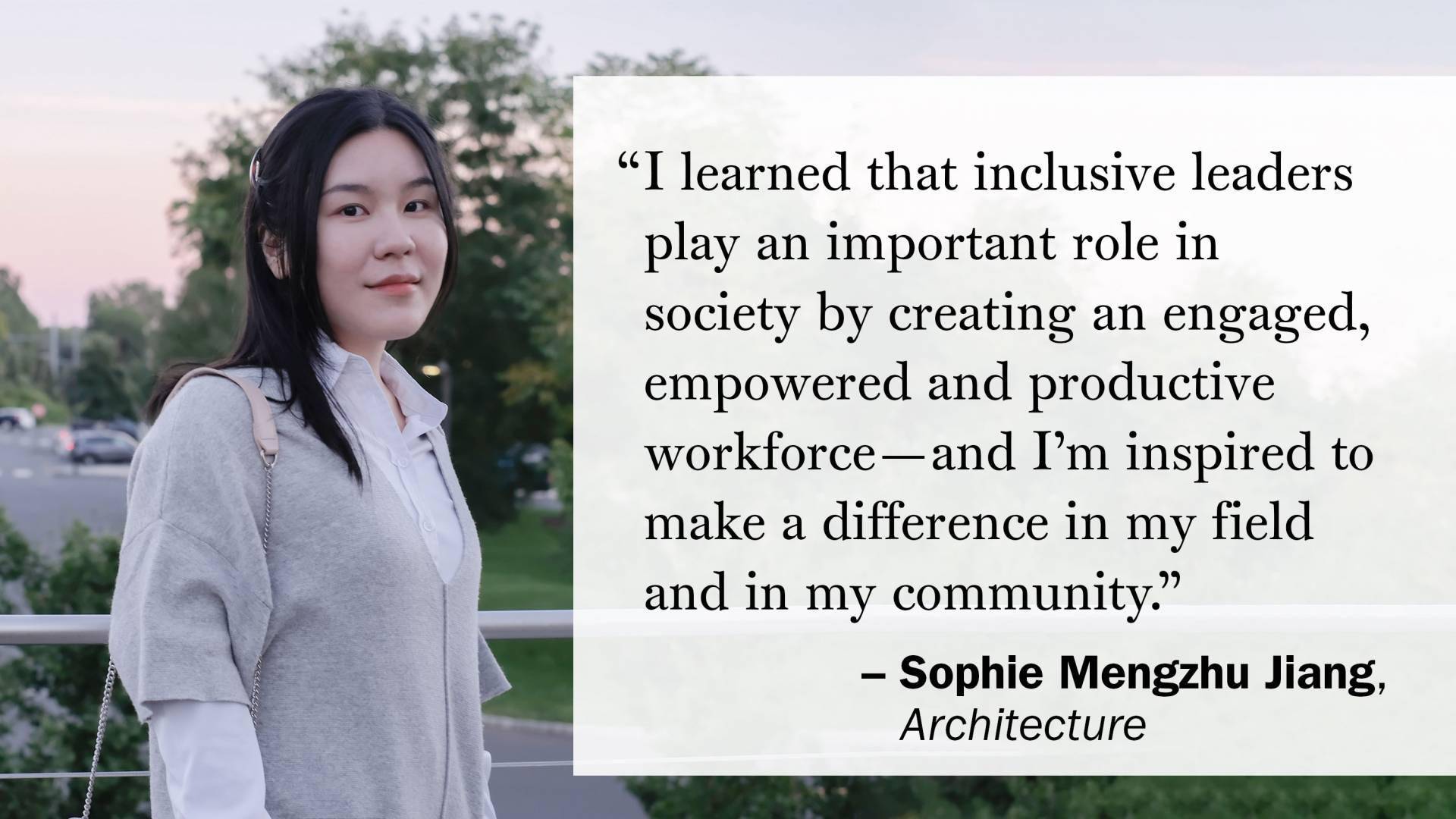 "I learned that inclusive leaders play an important role in society by creating an engaged, empowered and productive workforce—and I’m inspired to make a difference in my field and in my community." — Sophie Mengzhu Jiang, Architecture