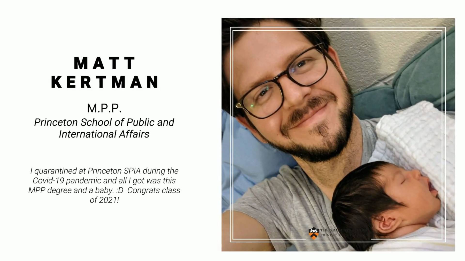 Matt Kertman, MPP Princeton School of Public and International Affairs. I quarantined at Princeton SPIA during the Covid-19 pandemic and all I got was this MPP degree and a baby. :D Congrats class of 2021!