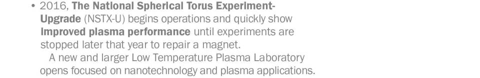 • 2016, The National Spherical Torus Experiment Upgrade (NSTX-U) begins operations and quickly show improved plasma performance until experiments are stopped later that year to repair a magnet.         A new and larger Low Temperature Plasma Laboratory opens focused on nanotechnology and plasma applications.   • 2017, PPPL completes delivery of U.S. share of the steady-state electrical network that will provide 120 megawatts of non-pulsed power to ITER, the international tokamak under construction in France