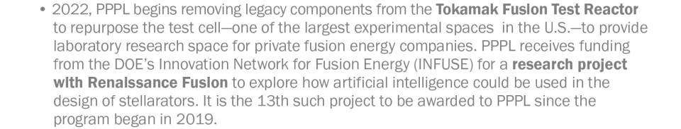 2022, PPPL begins removing legacy components from the Tokamak Fusion Test Reactor to repurpose the test cell—one of the largest experimental spaces in the U.S.—to provide laboratory research space for private fusion energy companies. PPPL receives funding from the DOE’s Innovation Network for Fusion Energy (INFUSE) for a research project with Renaissance Fusion to explore how artificial intelligence could be used in the design of stellarators. It is the 13th such project to be awarded to PPPL since t