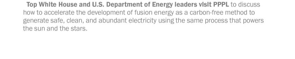 Top White House and U.S. Department of Energy leaders visit PPPL to discuss how to accelerate the development of fusion energy as a carbon-free method to generate safe, clean, and abundant electricity using the same process that powers  the sun and the stars.