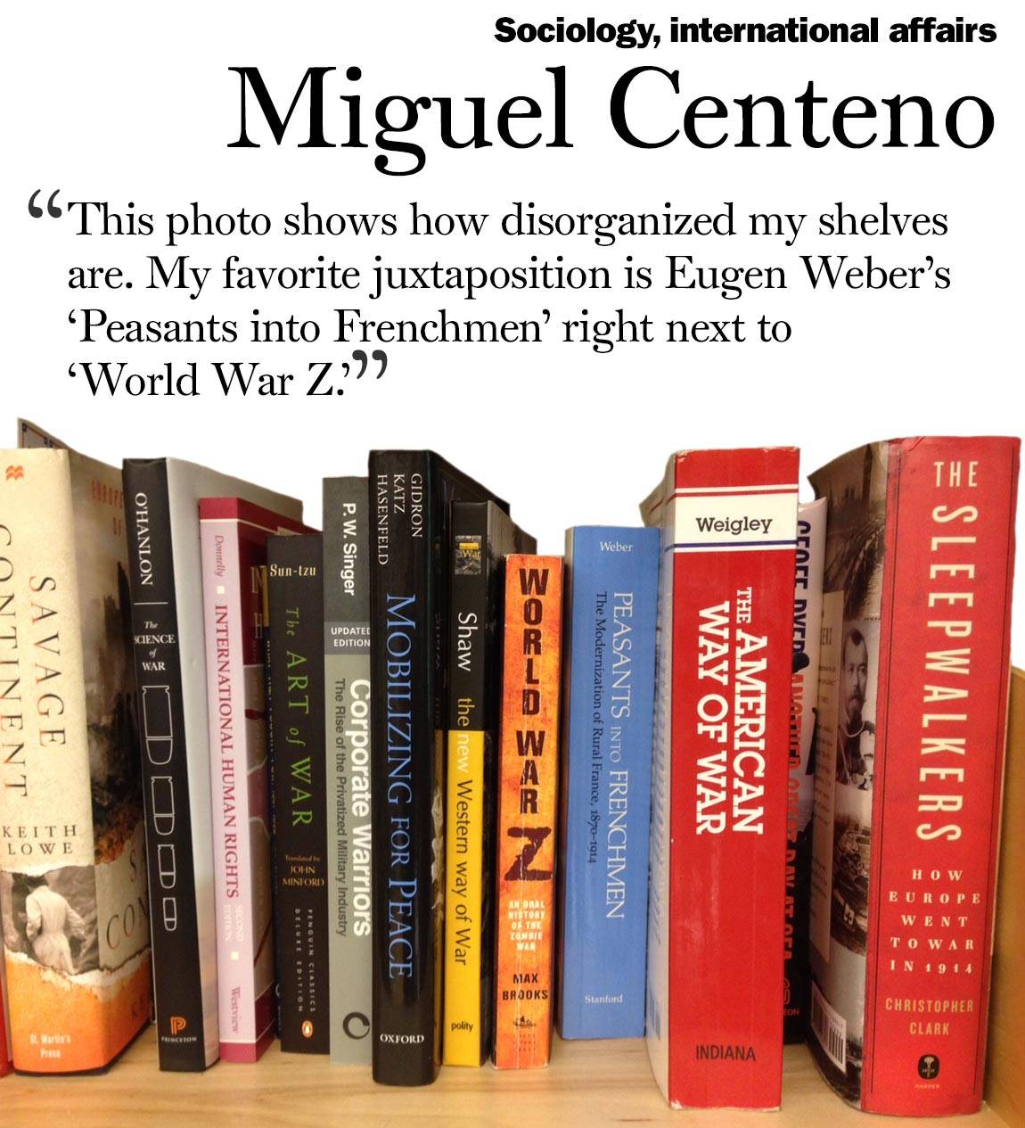 “This photo shows how disorganized my shelves are. My favorite juxtaposition is Eugen Weber’s ‘Peasants into Frenchmen’ right next to  ‘World War Z.’” Miguel Centeno, sociology, international affairs