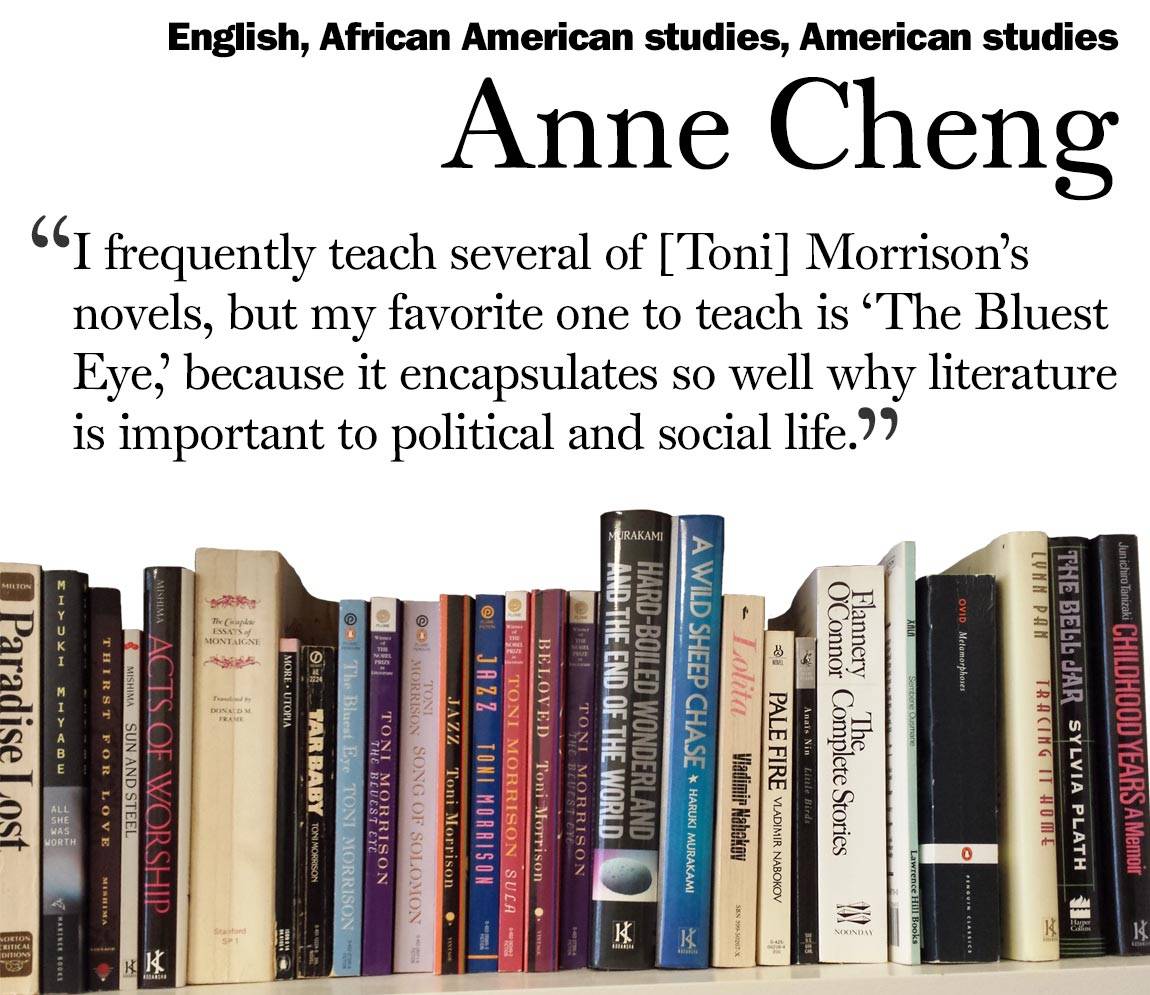 “I frequently teach several of [Toni] Morrison’s novels, but my favorite one to teach is ‘The Bluest Eye,’ because it encapsulates so well why literature is important to political and social life.” Anne Cheng, English, African American studies, American studies