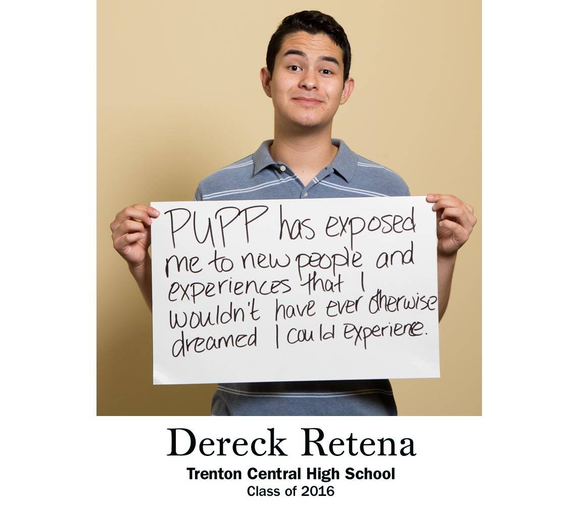 “PUPP has exposed me to new people and experiences that I wouldn’t have ever otherwise dreamed I could experience.” Dereck Retena, Trenton Central High School Class of 2016