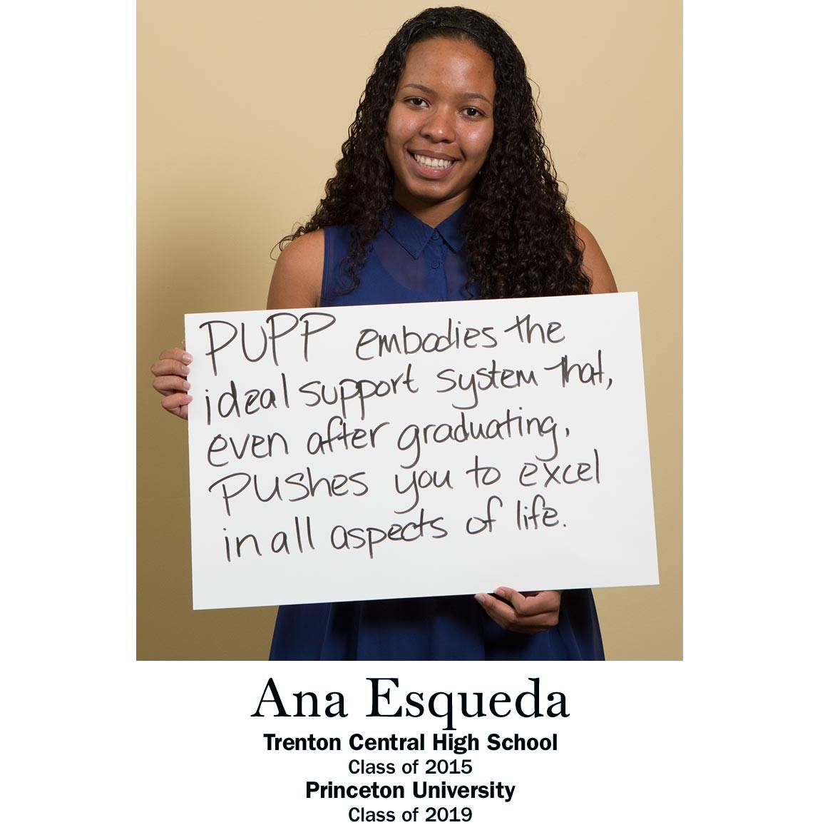 “PUPP embodies the ideal support system that, even after graduating pushes you to excel in all aspects of life.” Ana Esqueda, Trenton Central High School Class of 2015, Princeton University Class of 2019