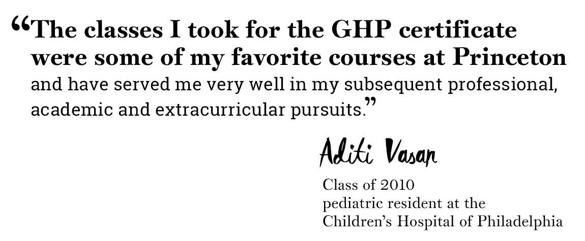 Global Health Program quote “‘The classes I took for the GHP certificate were some of my favorite courses at Princeton  and have served me very well in my subsequent professional, academic and extracurricular pursuits.’ -Aditi Vasan, Class of 2010,  pediatric resident at the  Children’s Hospital of Philadelphia”