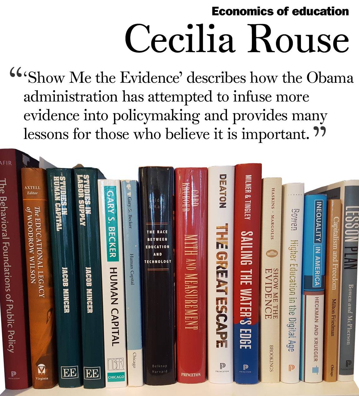 Faculty Bookshelves 2016 “Economics of education; Cecilia Rouse; ‘‘Show Me the Evidence’ describes how the Obama administration has attempted to infuse more evidence into policymaking and provides many lessons for those who believe it is important. ‘“