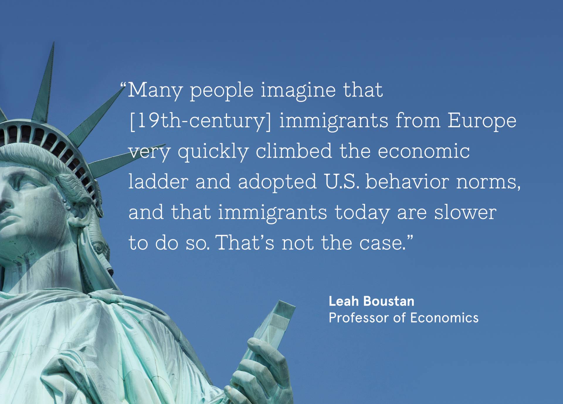 Statue of Liberty with quote from Leah Boustan, Professor of Economics; “Many people imagine that  [19th-century] immigrants from Europe very quickly climbed the economic  ladder and adopted U.S. behavior norms, and that immigrants today are slower  to do so. That’s not the case.”