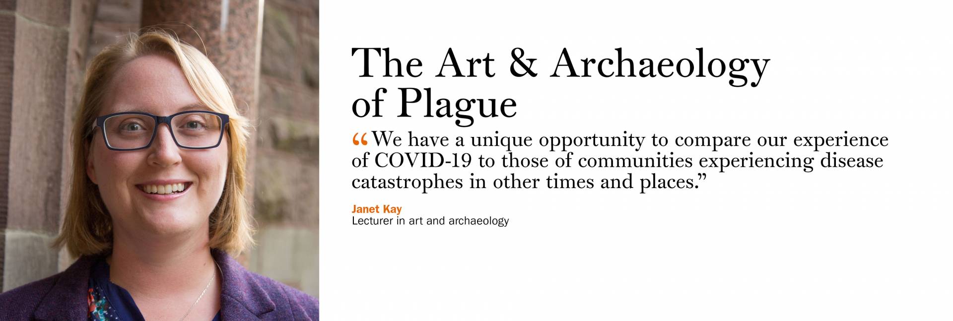 The Art & Archaeology of Plague.  Janet Kay, lecturer in art and archaeology  “We have a unique opportunity to compare our experience of COVID-19 to those of communities experiencing disease catastrophes in other times and places.”