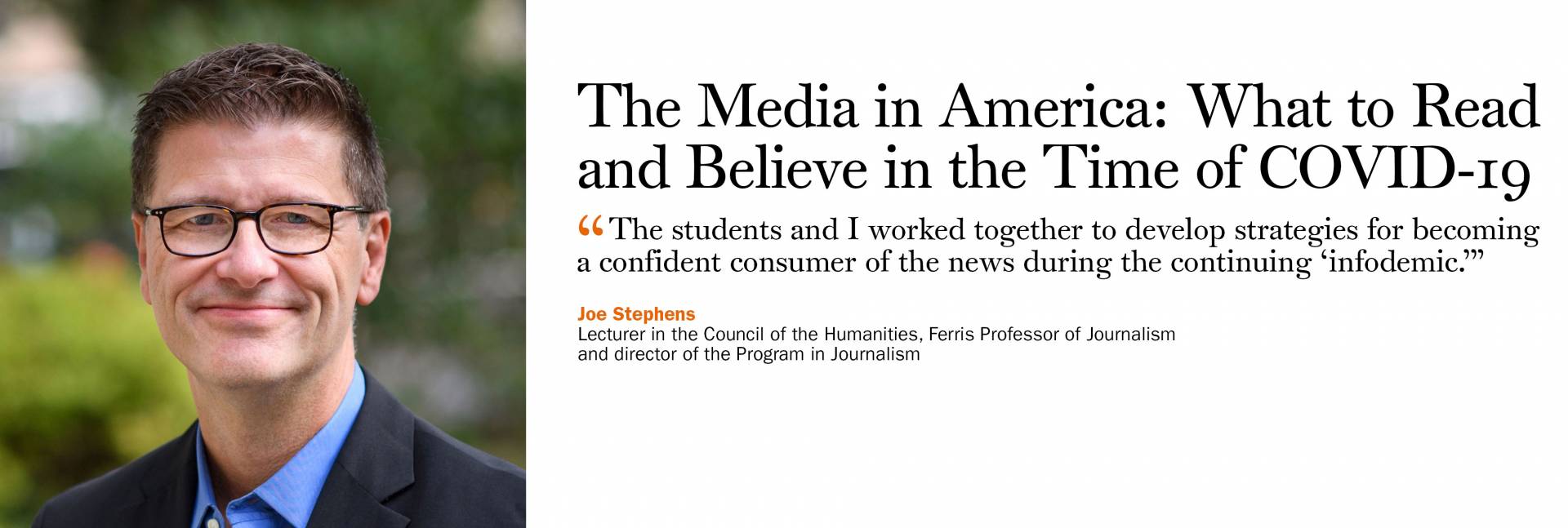 The Media in America: What to Read and Believe in the Time of COVID-19. Joe Stephens, lecturer in the Council of the Humanities, Ferris Professor of Journalism and director of the Program in Journalism. “The students and I worked together to develop strategies for becoming a confident consumer of the news during the continuing ‘infodemic.’”