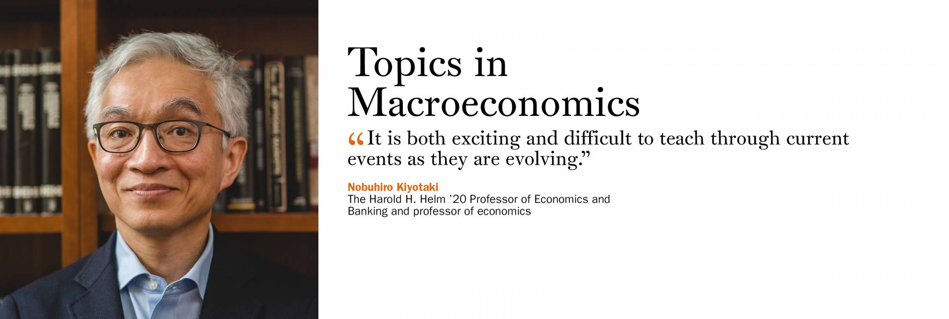 Topics in Macroeconomics. Nobuhiro Kiyotaki, the Harold H. Helm ’20 Professor of Economics and Banking and professor of economics. “It is both exciting and difficult to teach through current events as they are evolving.”