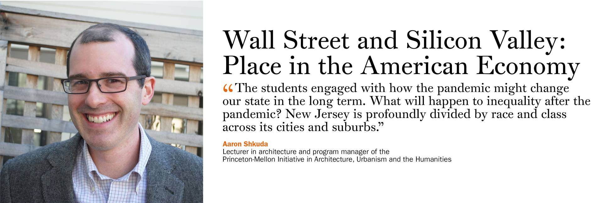 Wall Street and Silicon Valley: Place in the American Economy. Aaron Shkuda, lecturer in architecture and program manager of the Princeton-Mellon Initiative in Architecture, Urbanism and the Humanities. “The students engaged with how the pandemic might change our state in the long term. What will happen to inequality after the pandemic? New Jersey is profoundly divided by race and class across its cities and suburbs.”