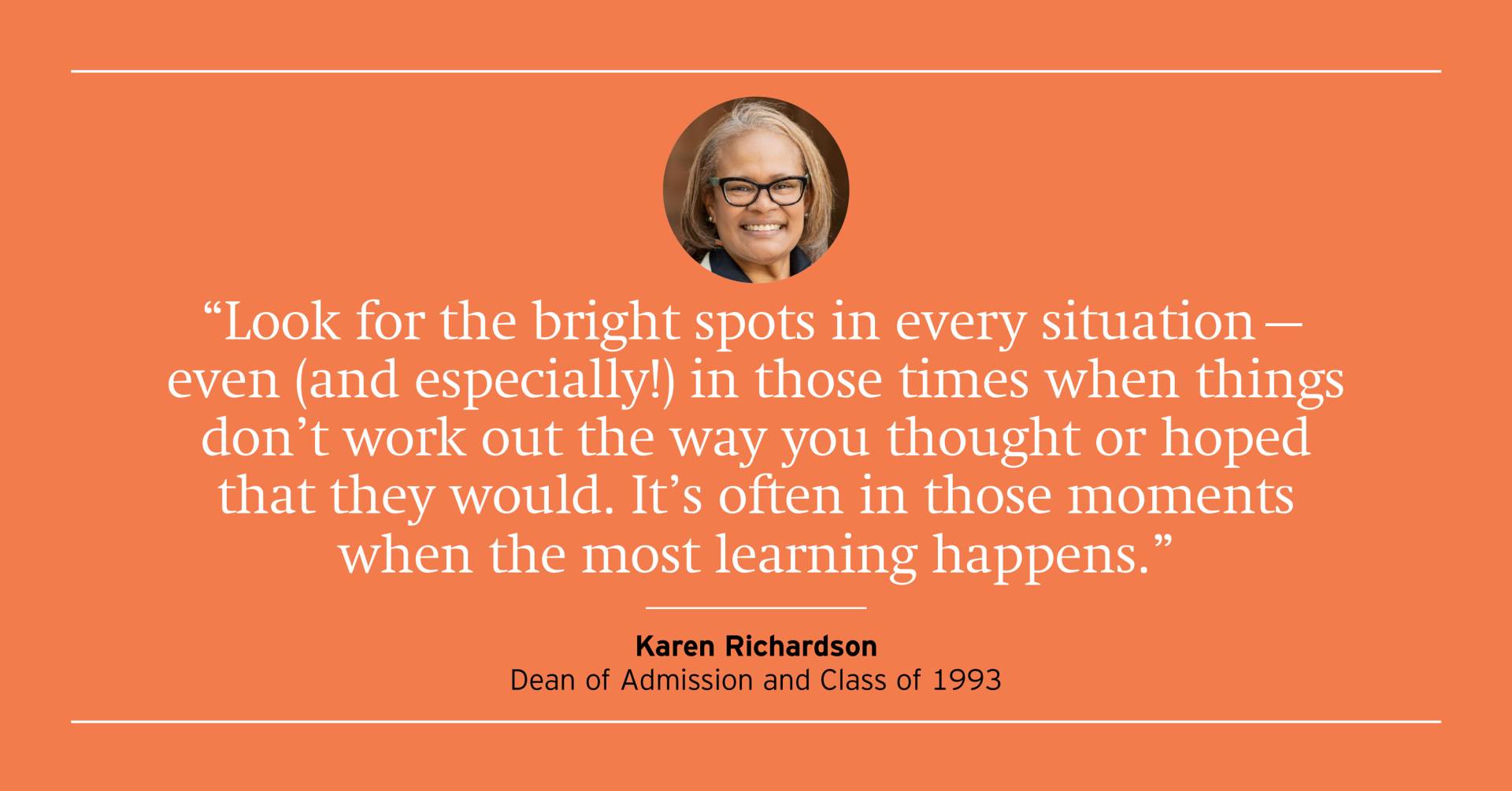 "Look for the bright spots in every situation -- even (and especially!) in those times when things don't work out the way you thought or hoped that they would. It's often in those moments when most of the learning happens." Karen Richardson, Dean of Admission and Class of 1993