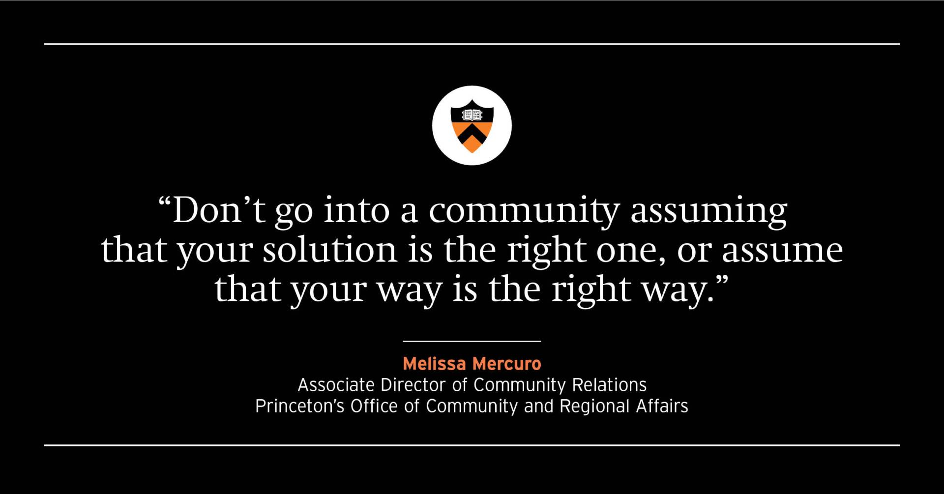  “Don’t go into a community assuming that your solution is the right one, or assume that your way is the right way.” Melissa Mercuro, associate director of community relations for Princeton’s Office of Community and Regional Affairs