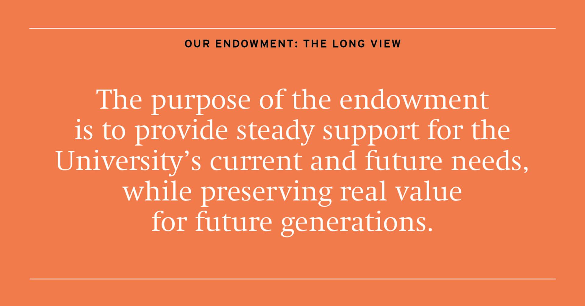 The purpose of the endowment is to provide steady support for the University's current and future needs, while preserving real value for future generations.