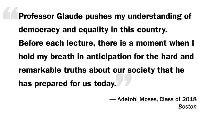 What I Think: Eddie Glaude Jr. “‘Professor Glaude pushes my understanding of democracy and equality in this country. Before each lecture, there is a moment when I hold my breath in anticipation for the hard and remarkable truths about our society that he has prepared for us today.’ — Adetobi Moses, Class of 2018 Boston”