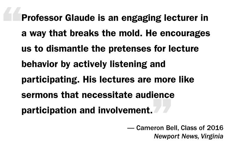 What I Think: Eddie Glaude Jr. “‘Professor Glaude is an engaging lecturer in  a way that breaks the mold. He encourages  us to dismantle the pretenses for lecture behavior by actively listening and participating. His lectures are more like sermons that necessitate audience participation and involvement.’— Cameron Bell, Class of 2016 Newport News, Virginia”