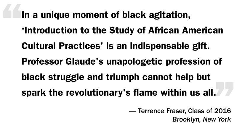 What I Think: Eddie Glaude Jr. “‘In a unique moment of black agitation, ‘Introduction to the Study of African American Cultural Practices’ is an indispensable gift. Professor Glaude's unapologetic profession of black struggle and triumph cannot help but spark the revolutionary's flame within us all.’— Terrence Fraser, Class of 2016 Brooklyn, New York”